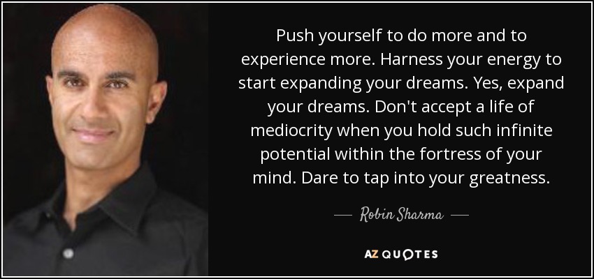 Push yourself to do more and to experience more. Harness your energy to start expanding your dreams. Yes, expand your dreams. Don't accept a life of mediocrity when you hold such infinite potential within the fortress of your mind. Dare to tap into your greatness. - Robin Sharma