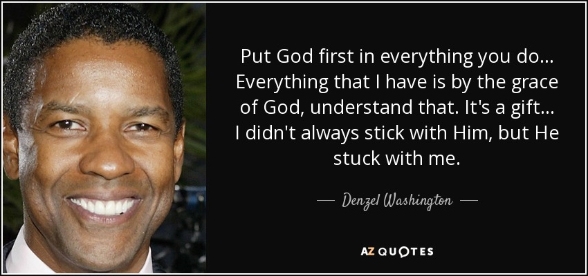Put God first in everything you do ... Everything that I have is by the grace of God, understand that. It's a gift ... I didn't always stick with Him, but He stuck with me. - Denzel Washington