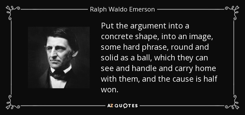 Put the argument into a concrete shape, into an image, some hard phrase, round and solid as a ball, which they can see and handle and carry home with them, and the cause is half won. - Ralph Waldo Emerson