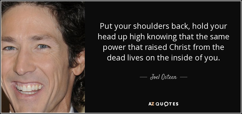 Put your shoulders back, hold your head up high knowing that the same power that raised Christ from the dead lives on the inside of you. - Joel Osteen