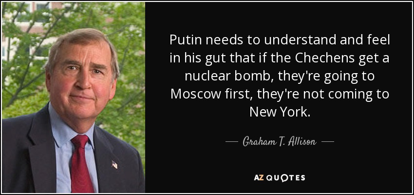 Putin needs to understand and feel in his gut that if the Chechens get a nuclear bomb, they're going to Moscow first, they're not coming to New York. - Graham T. Allison