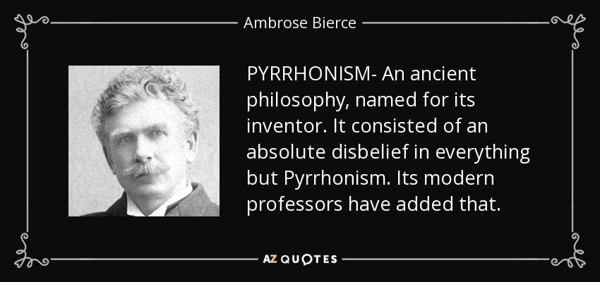 PYRRHONISM- An ancient philosophy, named for its inventor. It consisted of an absolute disbelief in everything but Pyrrhonism. Its modern professors have added that. - Ambrose Bierce