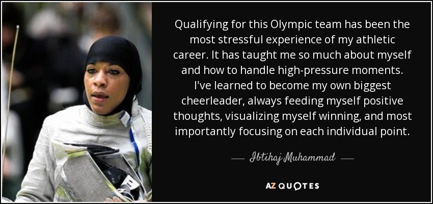 Qualifying for this Olympic team has been the most stressful experience of my athletic career. It has taught me so much about myself and how to handle high-pressure moments. I've learned to become my own biggest cheerleader, always feeding myself positive thoughts, visualizing myself winning, and most importantly focusing on each individual point. - Ibtihaj Muhammad