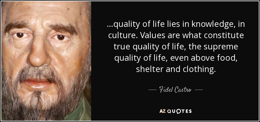 ...quality of life lies in knowledge, in culture. Values are what constitute true quality of life, the supreme quality of life, even above food, shelter and clothing. - Fidel Castro