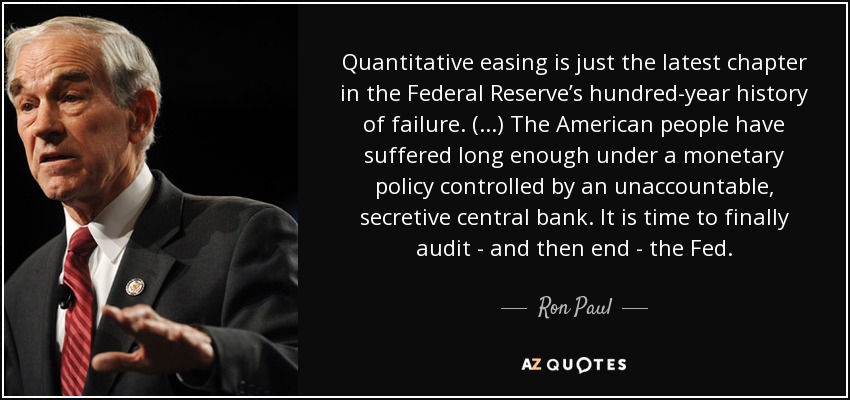 Quantitative easing is just the latest chapter in the Federal Reserve’s hundred-year history of failure. (...) The American people have suffered long enough under a monetary policy controlled by an unaccountable, secretive central bank. It is time to finally audit - and then end - the Fed. - Ron Paul