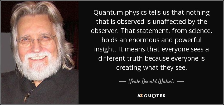 Quantum physics tells us that nothing that is observed is unaffected by the observer. That statement, from science, holds an enormous and powerful insight. It means that everyone sees a different truth because everyone is creating what they see. - Neale Donald Walsch