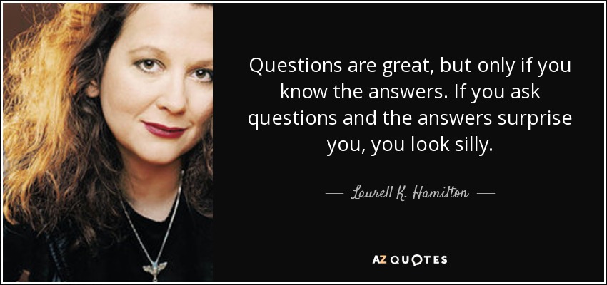 Questions are great, but only if you know the answers. If you ask questions and the answers surprise you, you look silly. - Laurell K. Hamilton