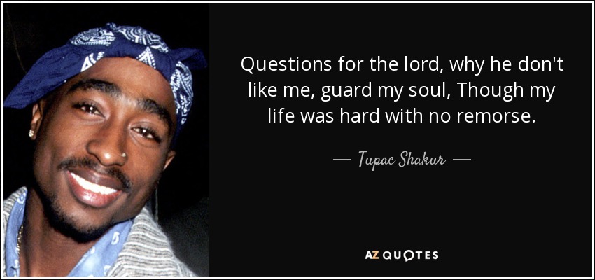 Questions for the lord, why he don't like me, guard my soul, Though my life was hard with no remorse. - Tupac Shakur