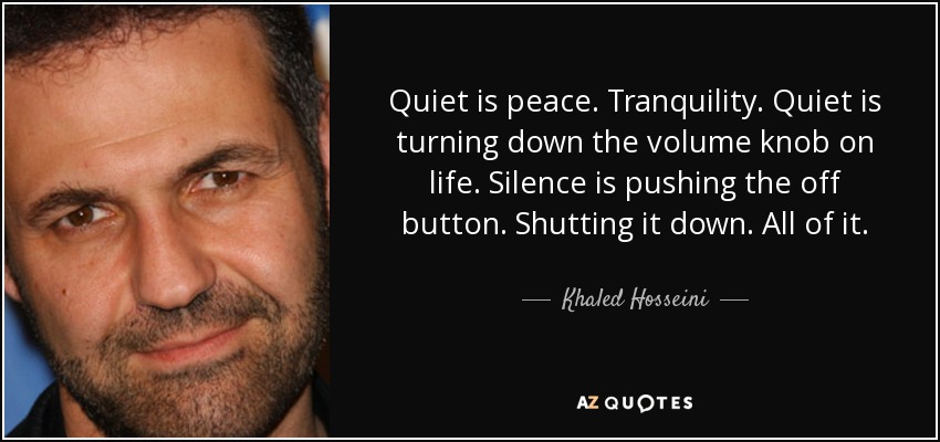 Quiet is peace. Tranquility. Quiet is turning down the volume knob on life. Silence is pushing the off button. Shutting it down. All of it. - Khaled Hosseini