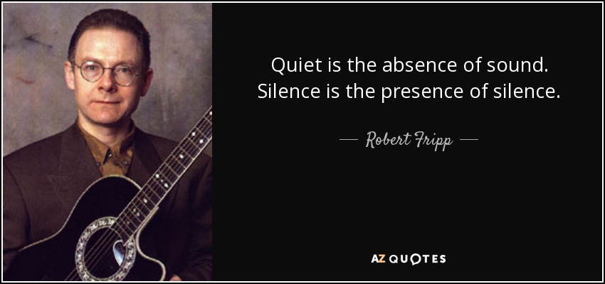 Quiet is the absence of sound. Silence is the presence of silence. - Robert Fripp