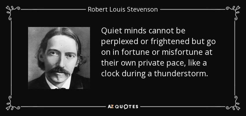Quiet minds cannot be perplexed or frightened but go on in fortune or misfortune at their own private pace, like a clock during a thunderstorm. - Robert Louis Stevenson