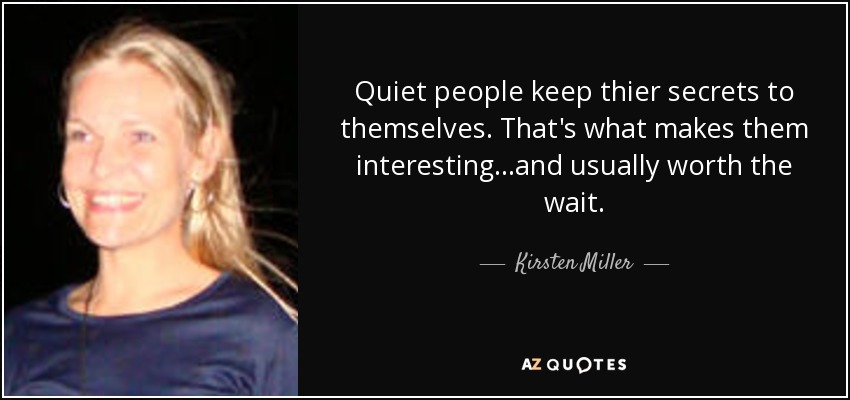 Quiet people keep thier secrets to themselves. That's what makes them interesting...and usually worth the wait. - Kirsten Miller