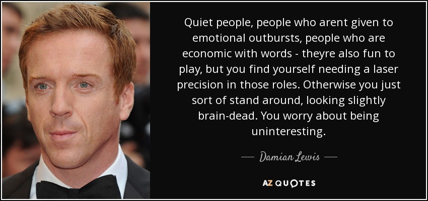 Quiet people, people who arent given to emotional outbursts, people who are economic with words - theyre also fun to play, but you find yourself needing a laser precision in those roles. Otherwise you just sort of stand around, looking slightly brain-dead. You worry about being uninteresting. - Damian Lewis