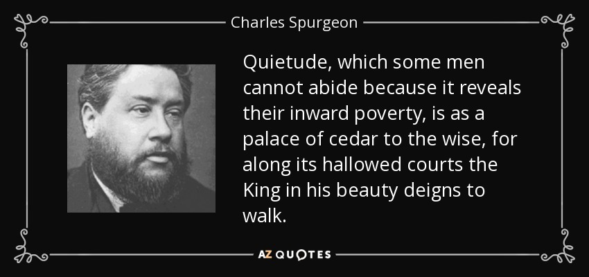 Quietude, which some men cannot abide because it reveals their inward poverty, is as a palace of cedar to the wise, for along its hallowed courts the King in his beauty deigns to walk. - Charles Spurgeon