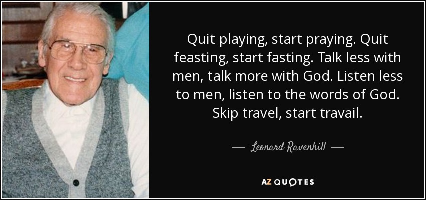 Quit playing, start praying. Quit feasting, start fasting. Talk less with men, talk more with God. Listen less to men, listen to the words of God. Skip travel, start travail. - Leonard Ravenhill
