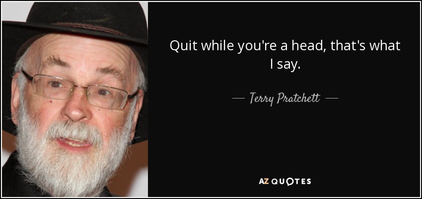 Quit while you're a head, that's what I say. - Terry Pratchett