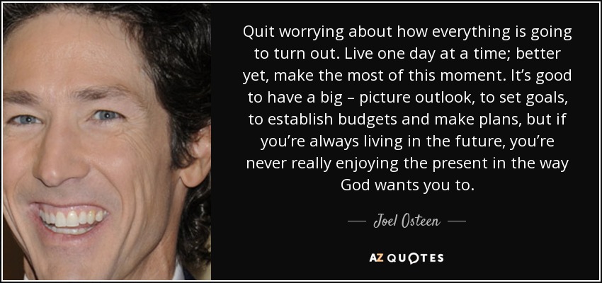 Quit worrying about how everything is going to turn out. Live one day at a time; better yet, make the most of this moment. It’s good to have a big – picture outlook, to set goals, to establish budgets and make plans, but if you’re always living in the future, you’re never really enjoying the present in the way God wants you to. - Joel Osteen