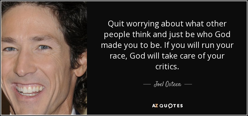 Quit worrying about what other people think and just be who God made you to be. If you will run your race, God will take care of your critics. - Joel Osteen