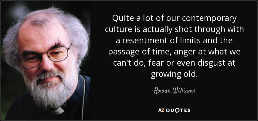 Quite a lot of our contemporary culture is actually shot through with a resentment of limits and the passage of time, anger at what we can't do, fear or even disgust at growing old. - Rowan Williams