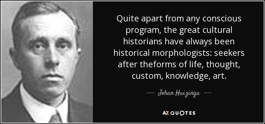 Quite apart from any conscious program, the great cultural historians have always been historical morphologists: seekers after theforms of life, thought, custom, knowledge, art. - Johan Huizinga