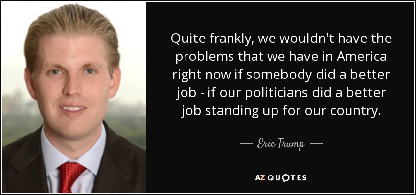 Quite frankly, we wouldn't have the problems that we have in America right now if somebody did a better job - if our politicians did a better job standing up for our country. - Eric Trump