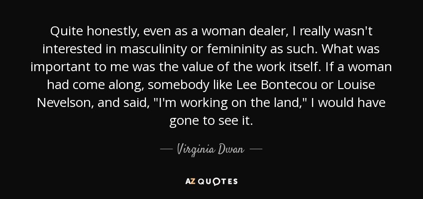 Quite honestly, even as a woman dealer, I really wasn't interested in masculinity or femininity as such. What was important to me was the value of the work itself. If a woman had come along, somebody like Lee Bontecou or Louise Nevelson, and said, 