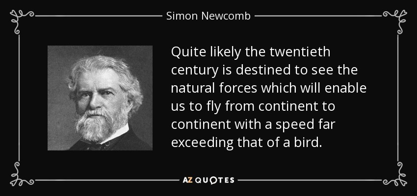 Quite likely the twentieth century is destined to see the natural forces which will enable us to fly from continent to continent with a speed far exceeding that of a bird. - Simon Newcomb