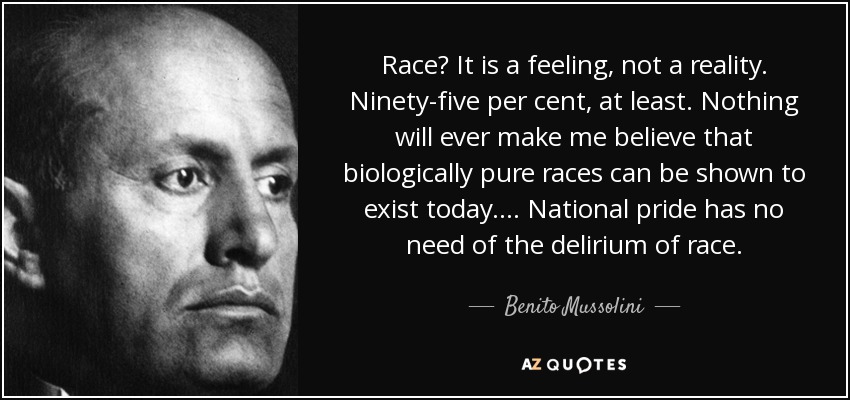 Race? It is a feeling, not a reality. Ninety-five per cent, at least. Nothing will ever make me believe that biologically pure races can be shown to exist today.... National pride has no need of the delirium of race. - Benito Mussolini