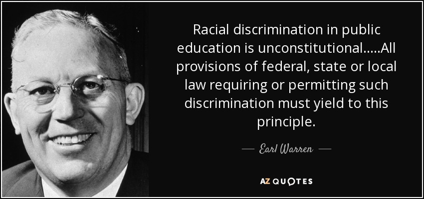 Racial discrimination in public education is unconstitutional.....All provisions of federal, state or local law requiring or permitting such discrimination must yield to this principle. - Earl Warren