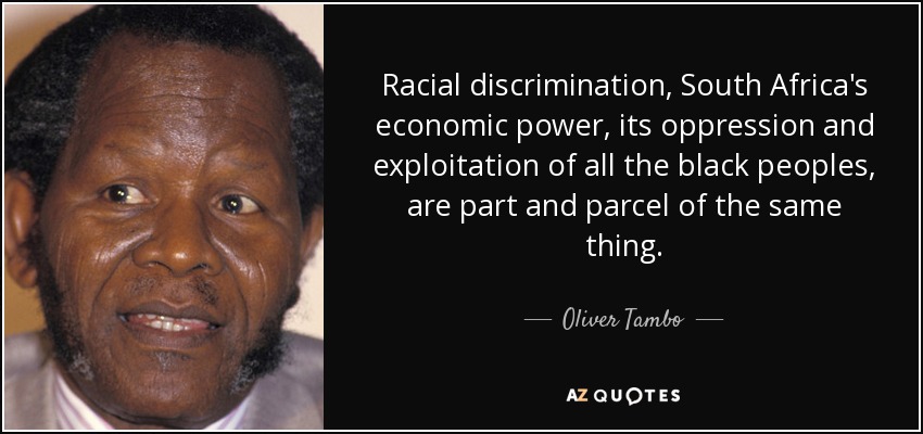 Racial discrimination, South Africa's economic power, its oppression and exploitation of all the black peoples, are part and parcel of the same thing. - Oliver Tambo