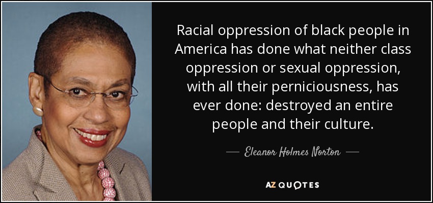 Racial oppression of black people in America has done what neither class oppression or sexual oppression, with all their perniciousness, has ever done: destroyed an entire people and their culture. - Eleanor Holmes Norton