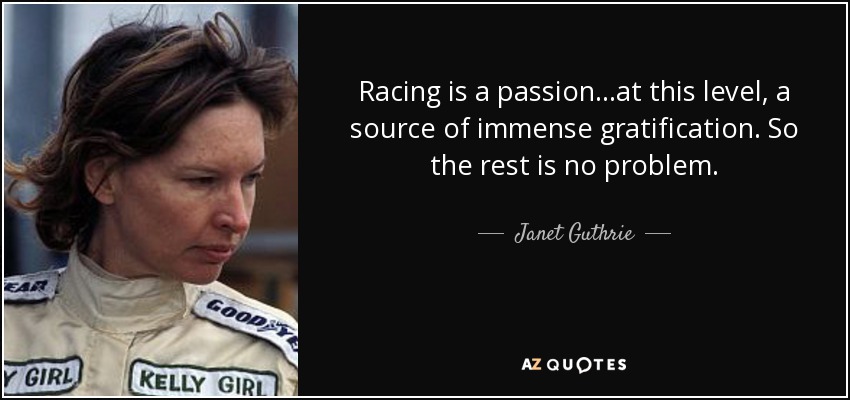 Racing is a passion...at this level, a source of immense gratification. So the rest is no problem. - Janet Guthrie