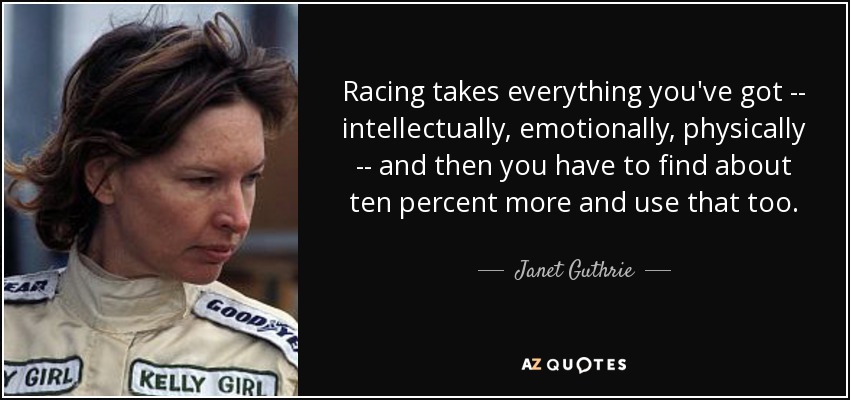 Racing takes everything you've got -- intellectually, emotionally, physically -- and then you have to find about ten percent more and use that too. - Janet Guthrie