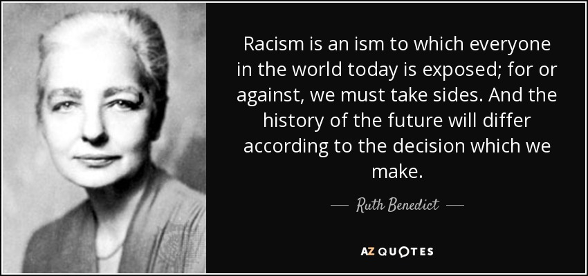 Racism is an ism to which everyone in the world today is exposed; for or against, we must take sides. And the history of the future will differ according to the decision which we make. - Ruth Benedict