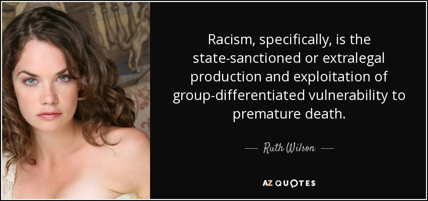 Racism, specifically, is the state-sanctioned or extralegal production and exploitation of group-differentiated vulnerability to premature death. - Ruth Wilson