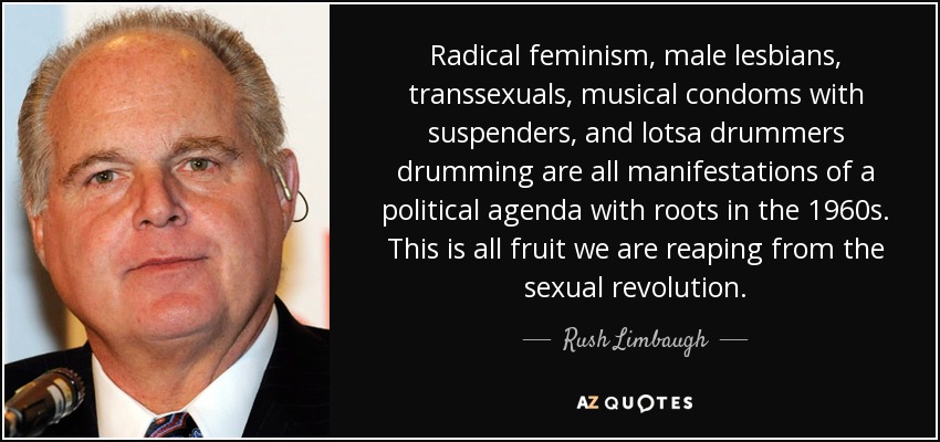 Radical feminism, male lesbians, transsexuals, musical condoms with suspenders, and lotsa drummers drumming are all manifestations of a political agenda with roots in the 1960s. This is all fruit we are reaping from the sexual revolution. - Rush Limbaugh