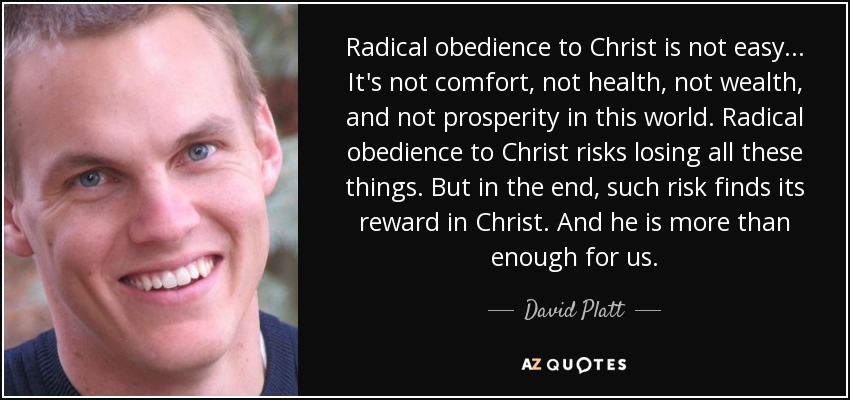 Radical obedience to Christ is not easy... It's not comfort, not health, not wealth, and not prosperity in this world. Radical obedience to Christ risks losing all these things. But in the end, such risk finds its reward in Christ. And he is more than enough for us. - David Platt