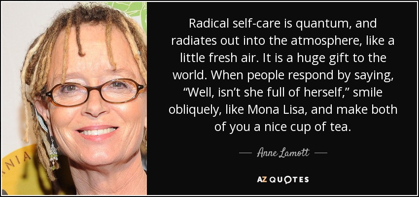 Radical self-care is quantum, and radiates out into the atmosphere, like a little fresh air. It is a huge gift to the world. When people respond by saying, “Well, isn’t she full of herself,” smile obliquely, like Mona Lisa, and make both of you a nice cup of tea. - Anne Lamott