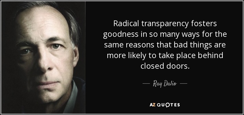 Radical transparency fosters goodness in so many ways for the same reasons that bad things are more likely to take place behind closed doors. - Ray Dalio