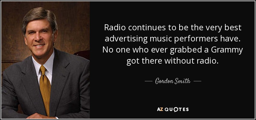 Radio continues to be the very best advertising music performers have. No one who ever grabbed a Grammy got there without radio. - Gordon Smith