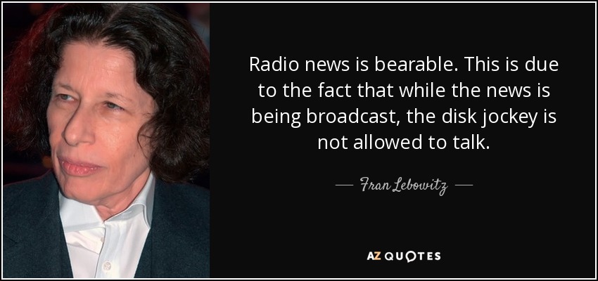 Radio news is bearable. This is due to the fact that while the news is being broadcast, the disk jockey is not allowed to talk. - Fran Lebowitz