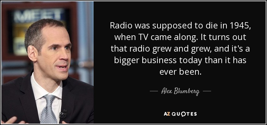 Radio was supposed to die in 1945, when TV came along. It turns out that radio grew and grew, and it's a bigger business today than it has ever been. - Alex Blumberg