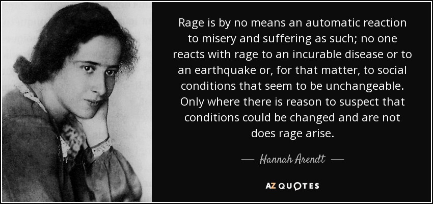 Rage is by no means an automatic reaction to misery and suffering as such; no one reacts with rage to an incurable disease or to an earthquake or, for that matter, to social conditions that seem to be unchangeable. Only where there is reason to suspect that conditions could be changed and are not does rage arise. - Hannah Arendt