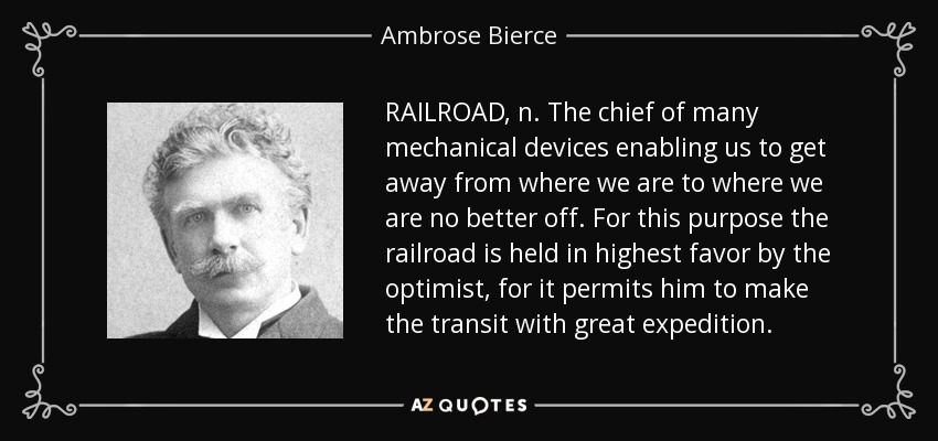 RAILROAD, n. The chief of many mechanical devices enabling us to get away from where we are to where we are no better off. For this purpose the railroad is held in highest favor by the optimist, for it permits him to make the transit with great expedition. - Ambrose Bierce