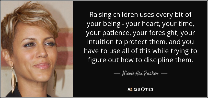 Raising children uses every bit of your being - your heart, your time, your patience, your foresight, your intuition to protect them, and you have to use all of this while trying to figure out how to discipline them. - Nicole Ari Parker