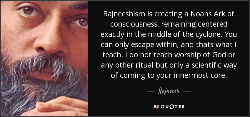 Rajneeshism is creating a Noahs Ark of consciousness, remaining centered exactly in the middle of the cyclone. You can only escape within, and thats what I teach. I do not teach worship of God or any other ritual but only a scientific way of coming to your innermost core. - Rajneesh