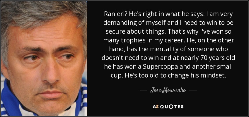 Ranieri? He's right in what he says: I am very demanding of myself and I need to win to be secure about things. That's why I've won so many trophies in my career. He, on the other hand, has the mentality of someone who doesn't need to win and at nearly 70 years old he has won a Supercoppa and another small cup. He's too old to change his mindset. - Jose Mourinho