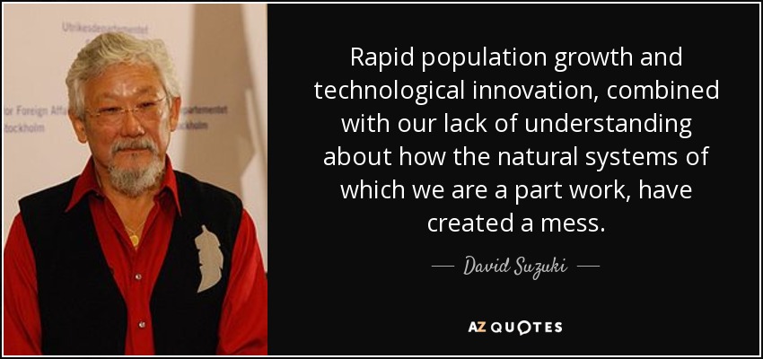 Rapid population growth and technological innovation, combined with our lack of understanding about how the natural systems of which we are a part work, have created a mess. - David Suzuki
