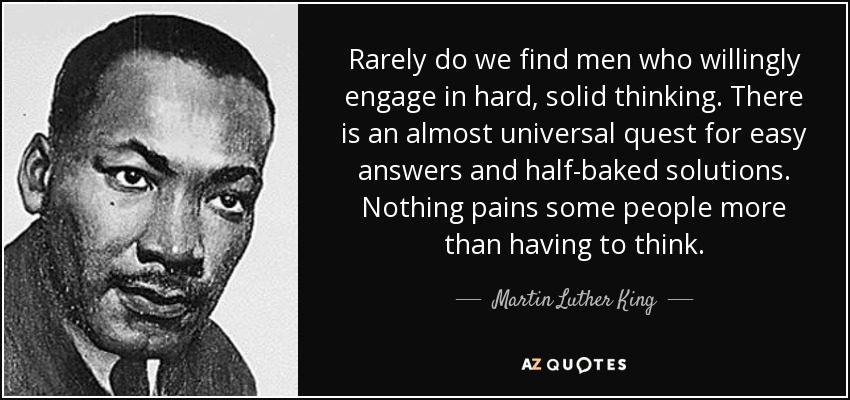 Rarely do we find men who willingly engage in hard, solid thinking. There is an almost universal quest for easy answers and half-baked solutions. Nothing pains some people more than having to think. - Martin Luther King, Jr.