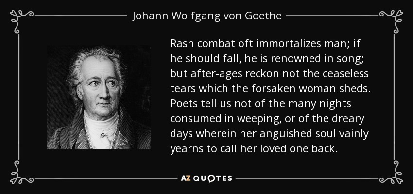 Rash combat oft immortalizes man; if he should fall, he is renowned in song; but after-ages reckon not the ceaseless tears which the forsaken woman sheds. Poets tell us not of the many nights consumed in weeping, or of the dreary days wherein her anguished soul vainly yearns to call her loved one back. - Johann Wolfgang von Goethe